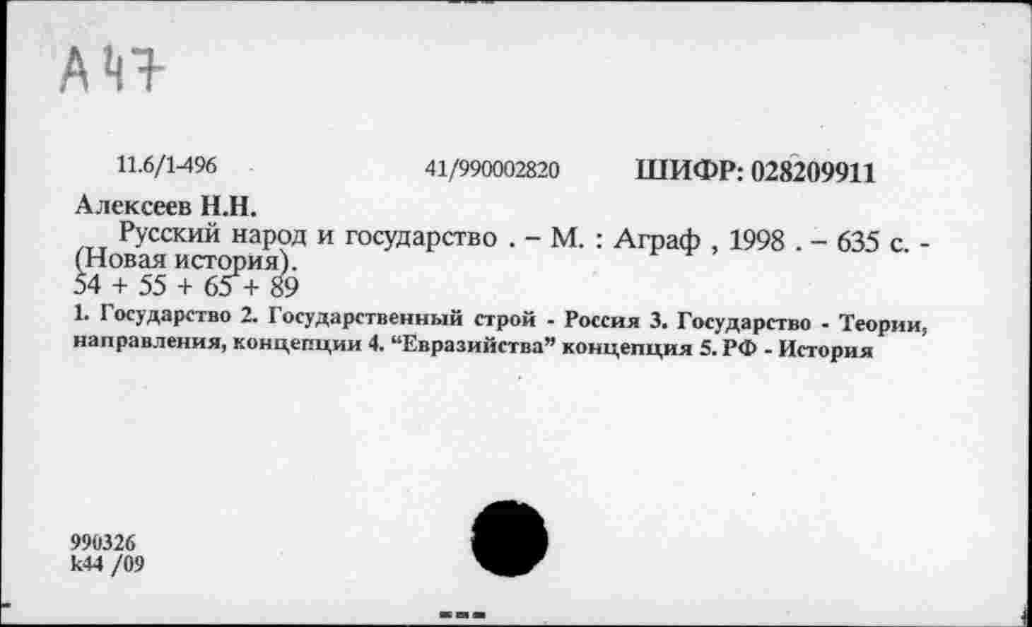 ﻿11.6/1496	41/990002820 ШИФР: 028209911
Алексеев Н.Н.
Русский народ и государство . - М. : Аграф , 1998 . - 635 с. -(Новая история).
54 + 55 + 65 + 89
1. Государство 2. Государственный строй - Россия 3. Государство - Теории, направления, концепции 4. “Евразийства” концепция 5. РФ - История
990326 к44 /09